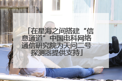 在星海之间搭建“信息通道”中国电科网络通信研究院为天问二号探测器提供支持
