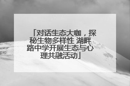 对话生态大咖，探秘生物多样性 湖畔路中学开展生态与心理共融活动