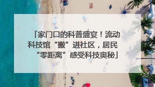 家门口的科普盛宴！流动科技馆“搬”进社区，居民“零距离”感受科技奥秘