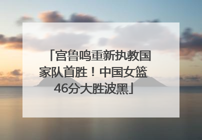 宫鲁鸣重新执教国家队首胜！中国女篮46分大胜波黑