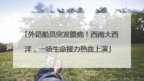 外籍船员突发腹痛！西南大西洋，一场生命接力热血上演