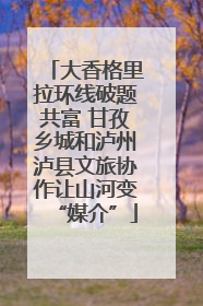 大香格里拉环线破题共富 甘孜乡城和泸州泸县文旅协作让山河变“媒介”