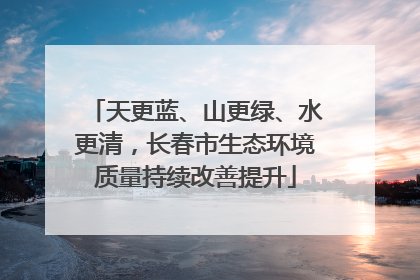 天更蓝、山更绿、水更清，长春市生态环境质量持续改善提升