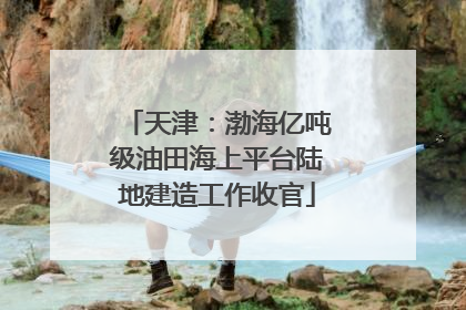 天津：渤海亿吨级油田海上平台陆地建造工作收官