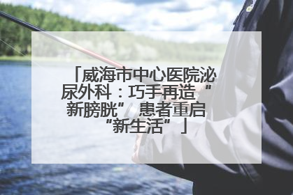 威海市中心医院泌尿外科：巧手再造“新膀胱” 患者重启“新生活”
