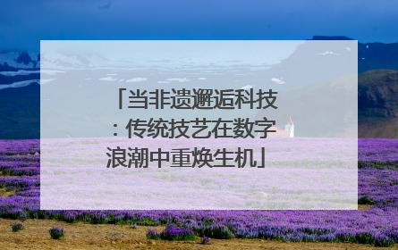 当非遗邂逅科技：传统技艺在数字浪潮中重焕生机