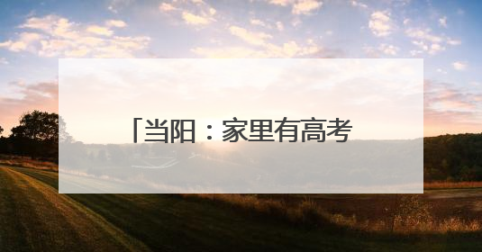 当阳：家里有高考生的，快点进来！