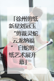 徐州剪纸新星刘冠玉“剪裁灵蛇 云龙纳福” 白蛇剪纸艺术展开幕
