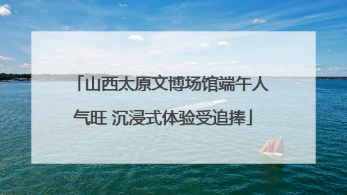 山西太原文博场馆端午人气旺 沉浸式体验受追捧
