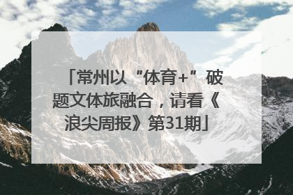 常州以“体育+”破题文体旅融合，请看《浪尖周报》第31期