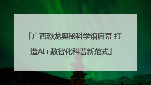 广西恐龙奥秘科学馆启幕 打造AI+数智化科普新范式