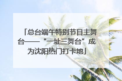 总台端午特别节目主舞台——“一址三舞台”成为沈阳热门打卡地