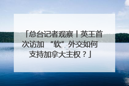 总台记者观察丨英王首次访加 “软”外交如何支持加拿大主权？