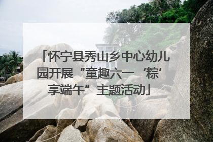 怀宁县秀山乡中心幼儿园开展“童趣六一‘粽’享端午”主题活动