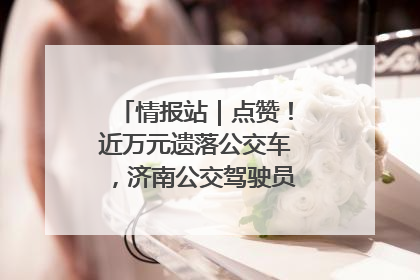 情报站｜点赞！近万元遗落公交车，济南公交驾驶员乘客接力还失主