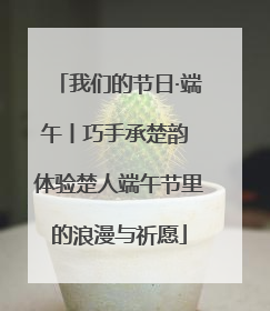 我们的节日·端午丨巧手承楚韵 体验楚人端午节里的浪漫与祈愿