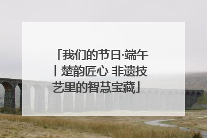 我们的节日·端午丨楚韵匠心 非遗技艺里的智慧宝藏