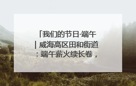 我们的节日·端午｜威海高区田和街道：端午薪火续长卷，邻里馨香聚暖流