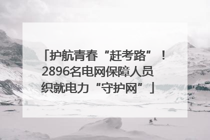 护航青春“赶考路”！2896名电网保障人员织就电力“守护网”