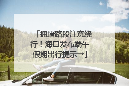 拥堵路段注意绕行！海口发布端午假期出行提示→