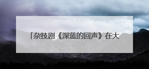 杂技剧《深蓝的回声》在大连首演 展现传统渔业迈向现代化海洋牧场奋斗历程