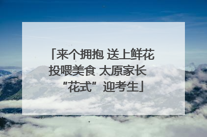 来个拥抱 送上鲜花 投喂美食 太原家长“花式”迎考生