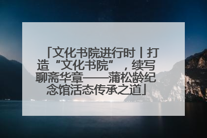文化书院进行时丨打造“文化书院”，续写聊斋华章——蒲松龄纪念馆活态传承之道