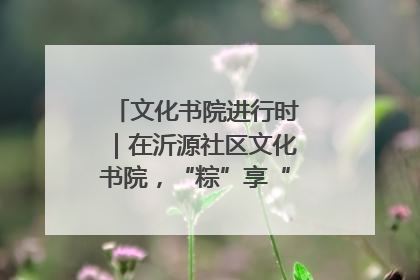 文化书院进行时｜在沂源社区文化书院，“粽”享“端午”美好时光