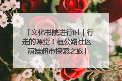 文化书院进行时｜行走的课堂！桓公路社区萌娃超市探索之旅