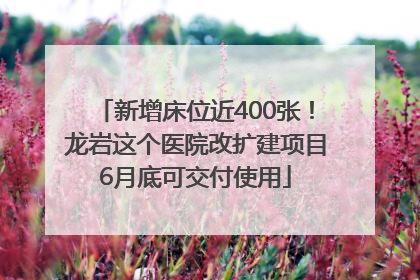 新增床位近400张！龙岩这个医院改扩建项目6月底可交付使用
