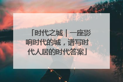 时代之城｜一座影响时代的城，谱写时代人居的时代答案