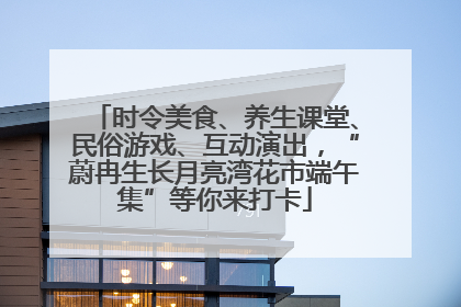 时令美食、养生课堂、民俗游戏、互动演出，“蔚冉生长月亮湾花市端午集”等你来打卡