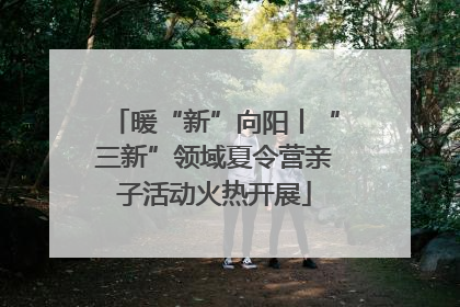 暖“新”向阳丨“三新”领域夏令营亲子活动火热开展