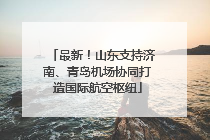 最新！山东支持济南、青岛机场协同打造国际航空枢纽
