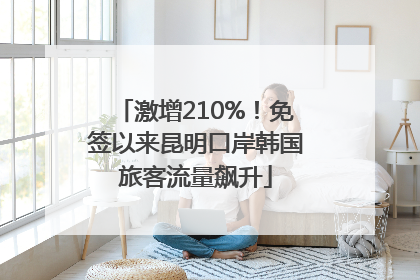 激增210%！免签以来昆明口岸韩国旅客流量飙升