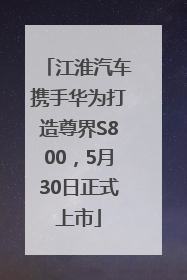 江淮汽车携手华为打造尊界S800，5月30日正式上市