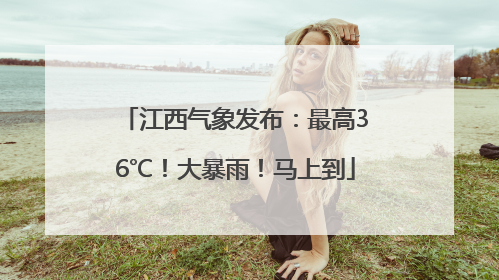 江西气象发布：最高36℃！大暴雨！马上到