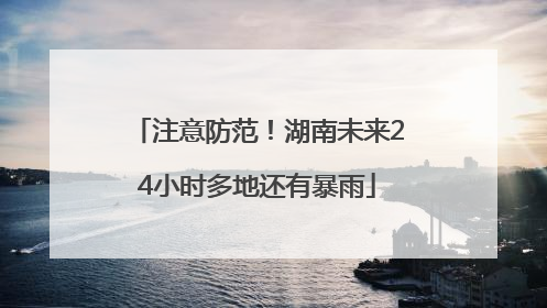 注意防范！湖南未来24小时多地还有暴雨