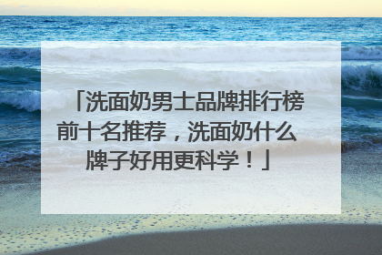 洗面奶男士品牌排行榜前十名推荐，洗面奶什么牌子好用更科学！