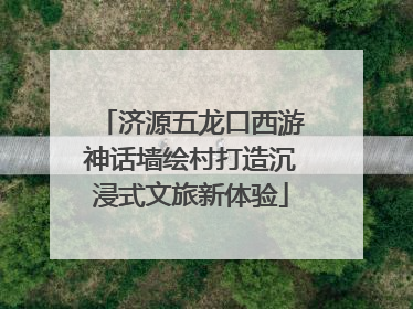 济源五龙口西游神话墙绘村打造沉浸式文旅新体验