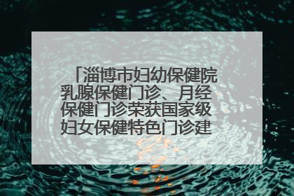 淄博市妇幼保健院乳腺保健门诊、月经保健门诊荣获国家级妇女保健特色门诊建设单位荣誉称号