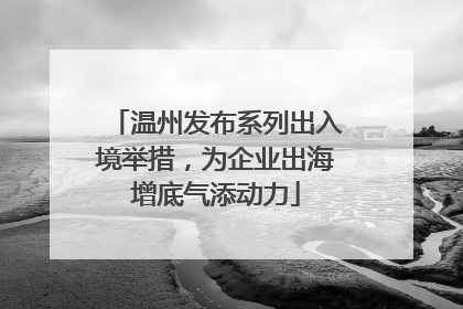 温州发布系列出入境举措，为企业出海增底气添动力