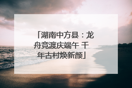湖南中方县：龙舟竞渡庆端午 千年古村焕新颜