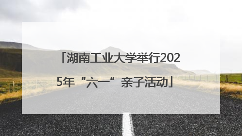 湖南工业大学举行2025年“六一”亲子活动