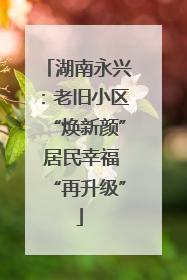 湖南永兴：老旧小区“焕新颜” 居民幸福“再升级”