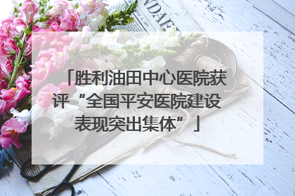 胜利油田中心医院获评“全国平安医院建设表现突出集体”