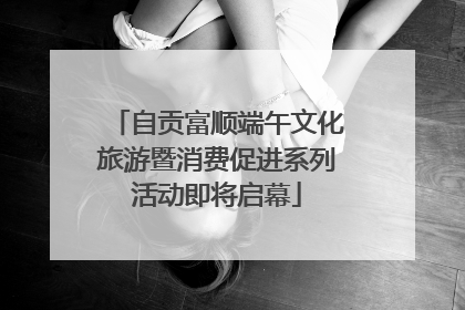 自贡富顺端午文化旅游暨消费促进系列活动即将启幕