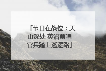 节日在战位：天山深处 英沿前哨官兵踏上巡逻路
