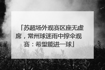 苏超场外观赛区座无虚席，常州球迷雨中撑伞观赛：希望能进一球