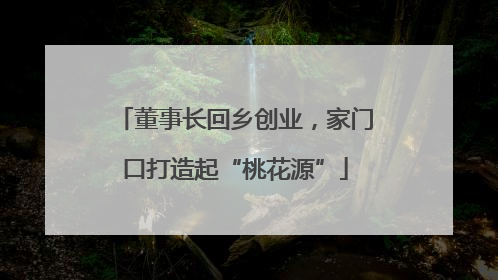 董事长回乡创业，家门口打造起“桃花源”